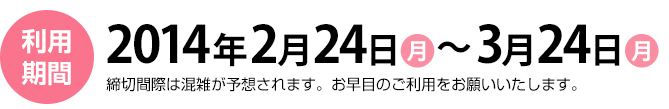 利用期間　2014年2月24日（月）～3月24日（月）締切間際は混雑が予想されます。お早目のご利用をお願いいたします。