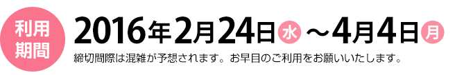 利用期間　2016年2月24日（水）～4月4日（月）締切間際は混雑が予想されます。お早目のご利用をお願いいたします。