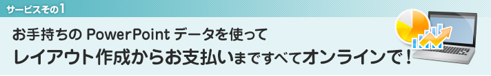 1．お手持ちのPowerPointデータを使ってレイアウト作成から決済まですべてオンラインで！