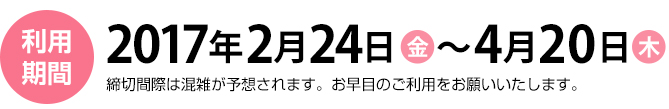 利用期間　2017年2月24日（金）～4月20日（木）締切間際は混雑が予想されます。お早目のご利用をお願いいたします。